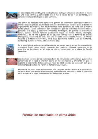 Un caso especial lo constituye la bonita playa de Gulpiyuri (Asturias) situada en el fondo
de una torca kárstica y comunicada con el mar a través de las rocas del fondo, que
constituyen el acantilado por su otra vertiente.


Las formas de depósito litoral constan en general de sedimentos detríticos de tamaño
arena y algunas gravas, acumulados formando bien terrazas litorales junto al borde de
la plataforma de abrasión, bien acumulaciones cerca de la línea de costa o en el mismo
borde (playas). Estos sedimentos son remodelados por las corrientes de deriva litoral,
paralelas a la costa, y adquieren diferentes morfologías. En general se denominan
barras, aunque reciben nombres particulares según su forma: flechas, restingas,
tómbolos,... En la foto superior de la izquierda corresponde al tómbolo de Blanes
(Tarragona), una barra de arena que una la costa con un resalte rocoso. La inferior
muestra el tómbolo de Covachos, en la playa del mismo nombre (Soto de la Marina,
Cantabria), durante la marea alta y la marea baja.

En la superficie de sedimentos del tamaño de las arenas bajo la acción de un agente de
transporte fluido (agua, viento) aparecen las rizaduras (ripples), presentes en la
superficie de las dunas, en el fondo de ríos o, como aquí, en la playa de Gandía
(Valencia).



Las rizaduras son uno de los numerosos tipos de estructuras sedimentarias que pueden
conservarse en la roca e informar acerca de las condiciones y ambiente en que se
depositó el sedimento. Estas areniscas rojas de edad triásica las conservan con gran
detalle (Pozos Boyetes, río Martín en Peñasrroyas, Teruel).

Algunas de las estructuras sedimentarias más comunes son las debidas a la actividad de
los seres vivos que ocupan el sedimento y se desplazan a su través o sobre él, como en
estas arenas de la playa de la Fuente del Gallo (Conil, Cádiz).




     Formas de modelado en clima árido
 
