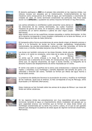 El desierto pedregoso o REG es el paisaje más extendido en las regiones áridas. Los
relieves rocosos son atacados por la meteorización, fundamentalmente de tipo
mecánico como consecuencia de la falta de agua, por termoclastia y crecimiento de
cristales de sales. El viento terminará arrastrando las partículas más finas (esta
acción es la deflación) y quedarán los cantos mayores formando el reg (Marruecos).


Los cantos eolizados (o ventifactos) suelen presentar caras planas en
las direcciones de los vientos dominantes, las cuales muestran
impactos de granos de arena. En el desierto, estos cantos aparecen
recubiertos de un barniz desértico o pátina de color negro (izqda:
Marruecos).
Algo similar ocurre en las superficies rocosas expuestas a vientos dominantes: la foto
de la derecha corresponde a rocas situadas a barlovento en la duna de Mónsul, en el
Parque Natural de Cabo de Gata (Almería).

El transporte eólico forma acumulaciones de arena dando origen al desierto arenoso o
ERG y a la formación de dunas de forma variada: parabólicas, longitudinales,
transversales, las grandes piramidales o ghourds y las más conocidas, en forma de
media luna y móviles, llamadas barjanes (erg de Merzuga en Marruecos).

Las dunas son también comunes en las áreas litorales, donde abunda
la arena y el viento es constante, como ésta de la costa de Almería,
en             la            playa            de             Mónsul.
La arena que el viento empuja a lo largo de la pendiente de
barlovento cae a sotavento de la cresta. En consecuencia, hay un transporte neto de
arena que, en algunas situaciones, da lugar a dunas móviles. La fotografía de la
derecha muestra ese desplazamiento de arena impulsada por el viento.

El viento crea sobre la superficie de la arena unas ondulaciones o rizaduras (también
ripples u ondulitas) cuya morfología y tamaño dependen del tamaño de grano y la
velocidad y dirección del viento. También se forman por efecto del agua marina o
fluvial sobre arenas.

La presencia de obstáculos favorece la acumulación de arena y modifica la morfología
de las rizaduras. Igual que la anterior, la foto corresponde al erg de Merzuga, entre
Ouarzazate y Er Rachidia (Marruecos).


Estas rizaduras se han formado sobre las arenas de la playa de Mónsul. Las rocas del
fondo son tefras volcánicas.




En las regiones áridas las precipitaciones son muy esporádicas pero de carácter
torrencial, teniendo el agua un importantísimo efecto modelador del paisaje por su
gran capacidad erosiva. Los torrentes que se forman en estas áreas tienen una
morfología caracterizada por su lecho muy ancho y plano, en el que se ven grandes
bloques que atestiguan la potencia de estas aguas de régimen torrencial (OuedTodra,
Marruecos).
 