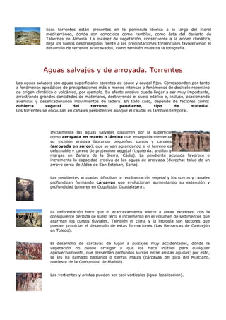 Esos torrentes están presentes en la península ibérica a lo largo del litoral
               mediterráneo, donde son conocidos como ramblas, como ésta del desierto de
               Tabernas en Almería. La escasez de vegetación, consecuente a la aridez climática,
               deja los suelos desprotegidos frente a las precipitaciones torrenciales favoreciendo el
               desarrollo de terrenos acarcavados, como también muestra la fotografía.




             Aguas salvajes y de arroyada. Torrentes
Las aguas salvajes son aguas superficiales carentes de cauce y caudal fijos. Corresponden por tanto
a fenómenos episódicos de precipitaciones más o menos intensas o fenómenos de deshielo repentino
de origen climático o volcánico, por ejemplo. Su efecto erosivo puede llegar a ser muy importante,
arrastrando grandes cantidades de materiales, destruyendo el suelo edáfico e, incluso, ocasionando
avenidas y desencadenando movimientos de ladera. En todo caso, depende de factores como:
cubierta       vegetal       del       terreno,      pendiente,        tipo       de     material.
Los torrentes se encauzan en canales persistentes aunque el caudal es también temporal.




                 Inicialmente las aguas salvajes discurren por la superficie
                 como arroyada en manto o lámina que enseguida comienza
                 su incisión erosiva labrando pequeños surcos y canales
                 (arroyada en surco), que se van agrandando si el terreno es
                 deleznable y carece de protección vegetal (izquierda: arcillas y
                 margas en Zahara de la Sierra, Cádiz). La pendiente acusada favorece e
                 incrementa la capacidad erosiva de las aguas de arroyada (derecha: talud de un
                 arroyo cerca de Aldea de San Esteban, Soria).


                 Las pendientes acusadas dificultan la recolonización vegetal y los surcos y canales
                 profundizan formando cárcavas que evolucionan aumentando su extensión y
                 profundidad (pinares en Cogolludo, Guadalajara).




                 La deforestación hace que el acarcavamiento afecte a áreas extensas, con la
                 consiguiente pérdida de suelo fértil e incremento en el volumen de sedimentos que
                 acarrean los cursos fluviales. También el clima y la litología son factores que
                 pueden propiciar el desarrollo de estas formaciones (Las Barrancas de Castrejón
                 en Toledo).


                 El desarrollo de cárcavas da lugar a paisajes muy accidentados, donde la
                 vegetación no puede arraigar y que los hace inútiles para cualquier
                 aprovechamiento, que presentan profundos surcos entre aristas agudas; por esto,
                 se les ha llamado badlands o tierras malas (cárcavas del pico del Murciano,
                 nordeste de la Comunidad de Madrid).


                 Las vertientes y aristas pueden ser casi verticales (igual localización).
 