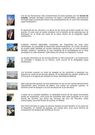 Una de las formaciones más características de estos paisajes son las torres de
erosión, también llamadas chimeneas de hadas y damescoiffées, generalmente
formadas bajo la protección frente a las precipitaciones de un nivel más resistente
(igual localización).




El desarrollo de las cárcavas y la altura de las torres de erosión puede ser muy
grande. En este caso se puede comparar con el tamaño de las personas que se
distinguen en el fondo del canal de la parte inferior de la fotografía (igual
localización).




Cualquier material deleznable, compuesto por fragmentos de rocas poco
cementados, es susceptible de desarrollar estas formaciones. En la foto, las torres
de erosión están labradas en cenizas volcánicas cubiertas por un nivel resistente
también volcánico: ignimbrita, la roca resultante de la consolidación de un flujo
piroclástico (o nube ardiente). Valle blanco de Uchisar en Capadocia. Turquía.


La escasa coherencia de las cenizas permite su fácil excavación y la construcción
de viviendas o refugios en su interior, como ocurrió en la antigüedad (igual
localización).




Los torrentes excavan un canal de desagüe en las vertientes y depositan sus
acarreos en conos al pie de esas laderas. En la fotografía los cantiles yesíferos de
El Piul junto a la laguna del Campillo en Rivas-Vaciamadrid (Madrid).



Esta vista permite apreciar los tres segmentos en que se han venido estructurando
clásicamente estos torrentes de ladera: una cuenca de recepción superior, el
estrecho canal de desagüe y el cono de deyección al pie del talud.



A pesar de su carácter episódico, la capacidad erosiva de las aguas torrenciales
puede ser importante, como pone de manifiesto este canal excavado en el cono
aluvial del torrente que drena las cárcavas del pico del Murciano, antes
mencionadas, cerca del Pontón de la Oliva, en Madrid.


Ese mismo torrente es capaz de remover bloques de gran tamaño. En el centro de
la fotografía, un martillo de geólogo, con mango azul, sirve como término de
comparación (la longitud del martillo es 33 cm).
 