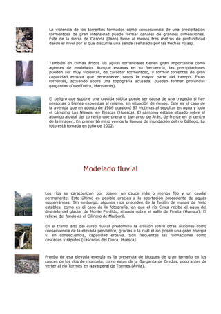 La violencia de los torrentes formados como consecuencia de una precipitación
  tormentosa de gran intensidad puede formar canales de grandes dimensiones.
  Éste de la sierra de Cazorla (Jaén) tiene al menos tres metros de profundidad
  desde el nivel por el que discurría una senda (señalado por las flechas rojas).




  También en climas áridos las aguas torrenciales tienen gran importancia como
  agentes de modelado. Aunque escasas en su frecuencia, las precipitaciones
  pueden ser muy violentas, de carácter tormentoso, y formar torrentes de gran
  capacidad erosiva que permanecen secos la mayor parte del tiempo. Estos
  torrentes, actuando sobre una topografía acusada, pueden formar profundas
  gargantas (OuedTodra, Marruecos).


  El peligro que supone una crecida súbita puede ser causa de una tragedia si hay
  personas o bienes expuestas al mismo, en situación de riesgo. Este es el caso de
  la avenida que en agosto de 1986 ocasionó 87 víctimas al sepultar en agua y lodo
  el cámping Las Nieves, en Biescas (Huesca). El cámping estaba situado sobre el
  abanico aluvial del torrente que drena el barranco de Arás, de frente en el centro
  de la imagen. En primer término vemos la llanura de inundación del río Gállego. La
  foto está tomada en julio de 2002.




                    Modelado fluvial


Los ríos se caracterizan por poseer un cauce más o menos fijo y un caudal
permanente. Esto último es posible gracias a la aportación procedente de aguas
subterráneas. Sin embargo, algunos ríos proceden de la fusión de masas de hielo
estables, como es el caso de la fotografía, en que el río Cinca recibe el agua del
deshielo del glaciar de Monte Perdido, situado sobre el valle de Pineta (Huesca). El
relieve del fondo es el Cilindro de Marboré.

En el tramo alto del curso fluvial predomina la erosión sobre otras acciones como
consecuencia de la elevada pendiente, gracias a la cual el río posee una gran energía
y, en consecuencia, capacidad erosiva. Son frecuentes las formaciones como
cascadas y rápidos (cascadas del Cinca, Huesca).



Prueba de esa elevada energía es la presencia de bloques de gran tamaño en los
cauces de los ríos de montaña, como estos de la Garganta de Gredos, poco antes de
verter al río Tormes en Navalperal de Tormes (Ávila).
 