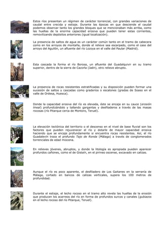 Estos ríos presentan un régimen de carácter torrencial, con grandes variaciones de
caudal entre crecida y estiaje. Durante las épocas en que desciende el caudal
podemos observar tanto los grandes bloques que se mencionaban más arriba, como
las huellas de la enorme capacidad erosiva que pueden tener estas corrientes,
removilizando depósitos anteriores (igual localización).

La presencia de saltos de agua es un carácter común tanto en el tramo de cabecera
como en los arroyos de montaña, donde el relieve sea escarpado, como el caso del
arroyo del Aguilón, un afluente del río Lozoya en el valle del Paular (Madrid).




Esta cascada la forma el río Borosa, un afluente del Guadalquivir en su tramo
superior, dentro de la sierra de Cazorla (Jaén), otro relieve abrupto.




La presencia de rocas resistentes estratificadas y su disposición pueden formar una
sucesión de saltos y cascadas como graderíos o escalones (gradas de Soaso en el
valle de Ordesa, Huesca).


Donde la capacidad erosiva del río es elevada, éste se encaja en su cauce (erosión
lineal) profundizándolo y tallando gargantas y desfiladeros a través de las masas
rocosas (río Pitarque cerca de Montoro, Teruel).




La elevación tectónica del territorio o el descenso en el nivel de base fluvial son los
factores que pueden rejuvenecer el río y dotarle de mayor capacidad erosiva
haciendo que se encaje profundamente si encuentra rocas resistentes. Así, el río
Guadalevín traza el profundo Tajo de Ronda (Málaga) a través de conglomerados
torrenciales de edad miocena.


En relieves jóvenes, abruptos, y donde la litología es apropiada pueden aparecer
profundos cañones, como el de Gistaín, en el pirineo oscense, excavado en calizas.




Aunque el río es poco aparente, el desfiladero de Los Gaitanes en la serranía de
Málaga, cortado en bancos de calizas verticales, supera los 100 metros de
profundidad.




Durante el estiaje, el lecho rocoso en el tramo alto revela las huellas de la erosión
que producen los acarreos del río en forma de profundos surcos y canales (gubiazos
en el lecho rocoso del río Pitarque, Teruel).
 