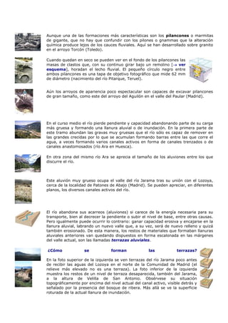 Aunque una de las formaciones más características son los pilancones o marmitas
de gigante, que no hay que confundir con los pilones o gnammas que la alteración
química produce lejos de los cauces fluviales. Aquí se han desarrollado sobre granito
en el arroyo Torcón (Toledo).

Cuando quedan en seco se pueden ver en el fondo de los pilancones las
masas de clastos que, con su continuo girar bajo un remolino [ ver
esquema], horadan el lecho fluvial. El pequeño círculo negro entre
ambos pilancones es una tapa de objetivo fotográfico que mide 62 mm
de diámetro (nacimiento del río Pitarque, Teruel).


Aún los arroyos de apariencia poco espectacular son capaces de excavar pilancones
de gran tamaño, como este del arroyo del Aguilón en el valle del Paular (Madrid).




En el curso medio el río pierde pendiente y capacidad abandonando parte de su carga
más gruesa y formando una llanura aluvial o de inundación. En la primera parte de
este tramo abundan las gravas muy gruesas que el río sólo es capaz de remover en
las grandes crecidas por lo que se acumulan formando barras entre las que corre el
agua, a veces formando varios canales activos en forma de canales trenzados o de
canales anastomosados (río Ara en Huesca).

En otra zona del mismo río Ara se aprecia el tamaño de los aluviones entre los que
discurre el río.



Este aluvión muy grueso ocupa el valle del río Jarama tras su unión con el Lozoya,
cerca de la localidad de Patones de Abajo (Madrid). Se pueden apreciar, en diferentes
planos, los diversos canales activos del río.




El río abandona sus acarreos (aluviones) si carece de la energía necesaria para su
transporte, bien al decrecer la pendiente o subir el nivel de base, entre otras causas.
Pero igualmente puede ocurrir lo contrario: ganar capacidad erosiva y encajarse en la
llanura aluvial, labrando un nuevo valle que, a su vez, será de nuevo relleno y quizá
también erosionado. De esta manera, los restos de materiales que formaban llanuras
aluviales anteriores van quedando dispuestos en forma escalonada en las márgenes
del valle actual, son las llamadas terrazas aluviales.

¿Cómo              se            forman              las            terrazas?

En la foto superior de la izquierda se ven terrazas del río Jarama poco antes
de recibir las aguas del Lozoya en el norte de la Comunidad de Madrid (el
relieve más elevado no es una terraza). La foto inferior de la izquierda
muestra los restos de un nivel de terraza desaparecida, también del Jarama,
a la altura de Velilla de San Antonio. Obsérvese su situación
topográficamente por encima del nivel actual del canal activo, visible detrás y
señalado por la presencia del bosque de ribera. Más allá se ve la superficie
roturada de la actual llanura de inundación.
 