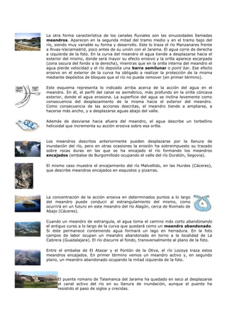 La otra forma característica de los canales fluviales son las sinuosidades llamadas
meandros. Aparecen en la segunda mitad del tramo medio y en el tramo bajo del
río, siendo muy variable su forma y desarrollo. Este lo traza el río Manzanares frente
a Rivas-Vaciamadrid, poco antes de su unión con el Jarama. El agua corre de derecha
a izquierda de la foto. En la curva del meandro el agua tiende a desplazarse hacia el
exterior del mismo, donde será mayor su efecto erosivo y la orilla aparece escarpada
(zona oscura del fondo a la derecha), mientras que en la orilla interna del meandro el
agua pierde velocidad y el río deposita una barra semilunar o point bar. Ese efecto
erosivo en el exterior de la curva ha obligado a realizar la protección de la misma
mediante depósitos de bloques que el río no puede remover (en primer término).

Este esquema representa lo indicado arriba acerca de la acción del agua en el
meandro. En él, el perfil del canal es asimétrico, más profundo en la orilla cóncava
exterior, donde el agua erosiona. La superficie del agua se inclina levemente como
consecuencia del desplazamiento de la misma hacia el exterior del meandro.
Como consecuencia de las acciones descritas, el meandro tiende a ampliarse, a
hacerse más ancho, y a desplazarse aguas abajo del valle.

Además de desviarse hacia afuera del meandro, el agua describe un torbellino
helicoidal que incrementa su acción erosiva sobre esa orilla.



Los meandros descritos anteriormente pueden desplazarse por la llanura de
inundación del río, pero en otras ocasiones la erosión ha sobreimpuesto su trazado
sobre rocas duras en las que se ha encajado el río formando los meandros
encajados (embalse de Burgomillodo ocupando el valle del río Duratón, Segovia).

El mismo caso muestra el encajamiento del río Malvellido, en las Hurdes (Cáceres),
que describe meandros encajados en esquistos y pizarras.




La concentración de la acción erosiva en determinados puntos a lo largo
del meandro puede conducir al estrangulamiento del mismo, como
ocurrirá en un futuro en este meandro del río Alagón, cerca de Riomalo de
Abajo (Cáceres).

Cuando un meandro de estrangula, el agua toma el camino más corto abandonando
el antiguo curso a lo largo de la curva que quedará como un meandro abandonado.
Si éste permanece conteniendo agua formará un lago en herradura. En la foto
campos de labor ocupan un meandro abandonado en torno a la localidad de La
Cabrera (Guadalajara). El río discurre al fondo, transversalmente al plano de la foto.

Entre el embalse de El Atazar y el Pontón de la Oliva, el río Lozoya traza estos
meandros encajados. En primer término vemos un meandro activo y, en segundo
plano, un meandro abandonado ocupando la mitad izquierda de la foto.




     El puente romano de Talamanca del Jarama ha quedado en seco al desplazarse
     el canal activo del río en su llanura de inundación, aunque el puente ha
     resistido el paso de siglos y crecidas.
 