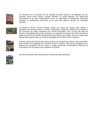La variación en la situación de los canales fluviales activos o el depósito de una
avenida, entre otras causas, pueden fosilizar un canal dejando una estructura
reconocible en la serie sedimentaria como un paleocauce o paleocanal. Esta foto
muestra un paleocauce torrencial en el seno del abanico aluvial de Cobatillas
(Teruel).


La dinámica fluvial normal también puede ser causa de riesgos para bienes y
personas. Se dice que todo río, tarde o temprano, ocupará su llanura de inundación.
Las avenidas de mayor magnitud son menos frecuentes, pero no por ello deja de
existir la posibilidad de que se produzca. La riada del río Jarama de 1947 provocó la
caída de uno de los pilares del puente de San Martín de la Vega. Hoy el río pasa más
allá de este puente, pues su canal es divagante en la llanura de inundación.

A pocos cientos de metros del puente anterior se encuentra el actual, muy transitado,
que muestra otro aspecto de la dinámica del río Jarama. Éste se ha encajado en su
llanura de inundación más de metro y medio, poniendo al descubierto parte de la
cimentación de los pilares que sustentan el puente.



Otro par de pilares del mismo puente mostrando igual situación.
 