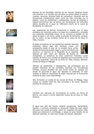Algunas de las cavidades internas de los macizos kársticos tienen
una situación y un tamaño que permiten su acceso desde el exterior
(cuevas, cavernas, diversos tipos de conductos), haciendo que las
formaciones endokársticas estén entre las más conocidas por el
público, como las estalactitas y estalagmitas, formas de depósito o
calizas travertínicas que se forman por precipitación del carbonato
cálcico disuelto en el agua de infiltración (techo de la cueva de
Benidoleig, en Valencia).

Las estalactitas se forman lentamente a medida que el agua
portadora de carbonato gotea a lo largo de la estalactita y precipita
ese carbonato haciéndola crecer. En su extremo es posible ver las
gotas de agua y, por tanto, asistir al proceso de formación, aunque,
por su ritmo, no sea evidente (techo de la cueva de los Osos en
Tella, Huesca).

El goteo procedente de las estalactitas también deposita
carbonato cálcico bajo ella haciendo crecer una
estalagmita desde el piso de la cavidad hacia arriba.
Ambas formaciones pueden llegar a unirse formando una
columna. La columna de la fotografía de la izquierda
aparece de color negro por depósito de óxidos de
manganeso. La presencia de otras sustancias minerales puede
colorear de forma muy variada los depósitos que encontramos en las
cavernas (izquierda: cueva de los Osos en Tella, Huesca; derecha:
cuevas de Nerja en Málaga).

Además de estalactitas y estalagmitas, las morfologías que se
pueden encontrar en las cavidades kársticas son virtualmente
infinitas, aunque abundan las que toman forma de cascada por
donde ha escurrido el agua que deposita el carbonato. El color
verdoso se debe al crecimiento de algas inducido por la iluminación
artificial de esta cueva (Benidoleig).

Otra formación en colada de las cuevas de Nerja, en Málaga. Estas
cuevas se cuentan entre las más conocidas y de mayor afluencia
turística de nuestro país.




También son comunes las formaciones en cortina, en forma de
lámina, con mayor o menor desarrollo (cueva de los Osos en Tella,
Huesca).




El agua que sale del macizo calcáreo (surgencias, manantiales,
fuentes...) contiene carbonato en disolución (hasta 60 mg/l, según
Derruau) que puede precipitar sobre los vegetales formando estas
tobas que conservan la morfología, a veces con gran detalle, de los
órganos cubiertos, en este caso musgo (río Mundo, Albacete).
 
