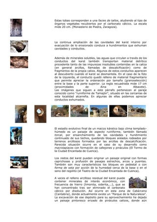 Estas tobas corresponden a una facies de tallos, aludiendo al tipo de
órganos vegetales recubiertos por el carbonato cálcico. La escala
mide 20 cm. (Monasterio de Piedra, Zaragoza).




La continua ampliación de las cavidades del karst interno por
evacuación de lo erosionado conduce a hundimientos que exhuman
cavidades y conductos.


Además de minerales solubles, las aguas que circulan a través de los
conductos del karst también transportan material detrítico
procedente tanto de las impurezas insolubles contenidas en la caliza
(en general arcillas, llamadas de descalcificación) como de
fragmentos de la propia caliza. Algunos de estos conductos aparecen
al descubierto cuando el karst se desmantela. En el caso de la foto
de la izquierda, el conducto quedó relleno de material fragmentario
que permite apreciar la ordenación por tamaño (granoselección)
entre la base y la parte superior. La regla recuadrada mide 17 cm
(proximidades          de          Aína        en         Albacete).
Las imágenes que siguen a este párrafo pertenecen al paraje
conocido como "ruiniforme de Tamajón", situado en las cercanías de
esta localidad alcarreña. En algunas de ellas podemos apreciar
conductos exhumados.




El estadío evolutivo final de un macizo kárstico bajo clima templado-
húmedo es un paisaje de aspecto ruiniforme, también llamado
torcal, por ensanchamiento de las cavidades y hundimiento
continuado de sus techos, quedando bloques aislados rodeados por
terrenos arcillosos formados por las arcillas de descalcificación.
Parecida situación ocurre en el caso de su desarrollo como
macrolapiaces con formación de callejones y pináculos (El Tormo de
la Ciudad Encantada de Cuenca).

Los restos del karst pueden originar un paisaje original con formas
caprichosas y profusión de pasajes estrechos, arcos y puentes.
También son muy característicos los bloques en pedestal o con
forma de seta por acción de la humedad cerca de la base o en el
seno del regolito (el Teatro de la Ciudad Encantada de Cuenca).

A veces el relleno arcilloso residual del karst puede
contener minerales de interés económico, con
frecuencia de hierro (limonita, siderita,...), que se
han concentrado tras ser eliminado el carbonato
cálcico por disolución. Así ocurre en esta zona de Cabárceno
(Cantabria), donde actualmente existe un "Parque de la Naturaleza".
La excavación de ese depósito para su aprovechamiento ha dejado
un paisaje pintoresco erizado de pináculos calizos, donde aún
 