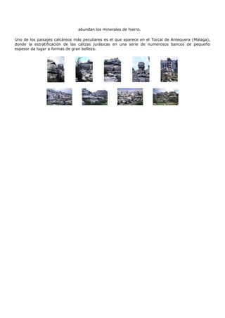 abundan los minerales de hierro.

Uno de los paisajes calcáreos más peculiares es el que aparece en el Torcal de Antequera (Málaga),
donde la estratificación de las calizas jurásicas en una serie de numerosos bancos de pequeño
espesor da lugar a formas de gran belleza.
 