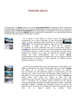 Modelado glaciar




Se puede definir un glaciar como una masa de hielo policristalino procedente de nieve compactada
y recristalizada. Esta masa de hielo se mueve desplazándose a favor de pendiente en un proceso de
descarga desde la zona de acumulación hacia zonas bajas y/o marginales, en las que se produce la
pérdida de hielo, ya sea por ablación (fusión, evaporación o sublimación) o por desmembramiento de
la masa de hielo sobre aguas continentales o marinas.


                            Por lo tanto, el hielo glaciar se forma a partir de la
                         compactación de la nieve acumulada (si esta acumulación
                         supera la fusión o ablación) hasta convertirse en el llamado
                         "hielo azul", de comportamiento plástico, sobre todo a cierta
                         profundidad,     y    capaz    de    fluir  a  favor     de    la   pendiente.
                         En superficie, la menor plasticidad hace que el hielo forme grietas o
                         crevasses por efecto de las tensiones que crea la velocidad de flujo distinta
                         en diferentes zonas de la masa de hielo o las flexiones que ésta sufre al
                         traspasar los umbrales. Si se cruzan dos sistemas de crevasses quedan
                         bloques     de     hielo   individualizados   que     se    llaman     sèracs.
                         Las fotografías de arriba muestran el aspecto del hielo en el glaciar de Monte
                         Perdido (pirineo de Huesca), en claro retroceso. Se pueden apreciar
                         diferentes sistemas de crevasses.



                            La zona de acumulación de la nieve que dará lugar al hielo glaciar es el
                         circo, una depresión entre relieves pronunciados de la que parte la lengua
                         del glaciar (a la izquierda el glaciar Pasterze, en Austria).
                         Tras la retirada del hielo podemos apreciar las características de esta
                         depresión que, como en este caso, con frecuencia queda ocupada por un
                         lago glaciar. El circo queda separado del valle por un resalte o umbral que
                         puede    actuar      como   presa   que    retiene   el   agua    del  lago.
                         Obsérvese que las rocas del fondo de la cubeta presentan un aspecto más
                         "liso" o "suavizado" por la abrasión glaciar mientras que los relieves
                         circundantes aparecen formados por agujas, galayares, aristas y superficies
                         quebradas, "ásperas", modeladas por crioclastia, prueba de lo cual son las
                         pedreras que se ven al pie de las laderas (las fotos de la izquierda son del
                         circo     de        la    laguna     grande       de     Gredos,      Ávila).
 