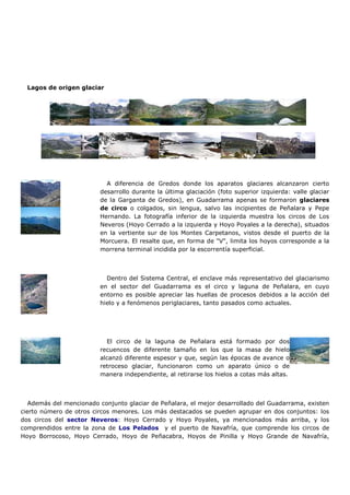 Lagos de origen glaciar




                           A diferencia de Gredos donde los aparatos glaciares alcanzaron cierto
                         desarrollo durante la última glaciación (foto superior izquierda: valle glaciar
                         de la Garganta de Gredos), en Guadarrama apenas se formaron glaciares
                         de circo o colgados, sin lengua, salvo las incipientes de Peñalara y Pepe
                         Hernando. La fotografía inferior de la izquierda muestra los circos de Los
                         Neveros (Hoyo Cerrado a la izquierda y Hoyo Poyales a la derecha), situados
                         en la vertiente sur de los Montes Carpetanos, vistos desde el puerto de la
                         Morcuera. El resalte que, en forma de "V", limita los hoyos corresponde a la
                         morrena terminal incidida por la escorrentía superficial.



                           Dentro del Sistema Central, el enclave más representativo del glaciarismo
                         en el sector del Guadarrama es el circo y laguna de Peñalara, en cuyo
                         entorno es posible apreciar las huellas de procesos debidos a la acción del
                         hielo y a fenómenos periglaciares, tanto pasados como actuales.




                           El circo de la laguna de Peñalara está formado por dos
                         recuencos de diferente tamaño en los que la masa de hielo
                         alcanzó diferente espesor y que, según las épocas de avance o
                         retroceso glaciar, funcionaron como un aparato único o de
                         manera independiente, al retirarse los hielos a cotas más altas.



   Además del mencionado conjunto glaciar de Peñalara, el mejor desarrollado del Guadarrama, existen
cierto número de otros circos menores. Los más destacados se pueden agrupar en dos conjuntos: los
dos circos del sector Neveros: Hoyo Cerrado y Hoyo Poyales, ya mencionados más arriba, y los
comprendidos entre la zona de Los Pelados y el puerto de Navafría, que comprende los circos de
Hoyo Borrocoso, Hoyo Cerrado, Hoyo de Peñacabra, Hoyos de Pinilla y Hoyo Grande de Navafría,
 