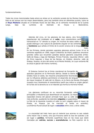 fundamentalmente..


Todos los circos mencionados hasta ahora se sitúan en la vertiente sureste de los Montes Carpetanos.
Esto es así porque son los mejor desarrollados, pero hay también otros en diferentes puntos, como es
el Hoyo Mediano situado en el llamado Hueco de San Blas, en la vertiente meridional de la Cuerda
Larga,      bajo     las    cumbres        de     Asómate       de     Hoyos       y     Bailanderos.




                            Además del circo, en los glaciares de tipo alpino, otra forma
                         espectacular del modelado es el valle, cuyo característico perfil
                         transversal en "U" denota su origen. En muchos de estos valles se
                         puede distinguir una ruptura de pendiente angular en las vertientes
                         u hombrera que señala el límite de la acción erosiva de la lengua
                         de                                                                     hielo.
                         En los Pirineos, donde persisten aparatos glaciares activos (unos 14 en la
                         vertiente española en 1999, según E.Martínez de Pisón) podemos encontrar
                         grandes valles que recuerdan pasadas épocas glaciares (izquierda arriba:
                         Valle de Ossau y lago de Fabrèges, Pirineo Francés; izquierda inferior: valle
                         de Cinco Lagunas y Hoya de las Berzas, en Gredos; derecha: valle de
                         Ordesa, Huesca; el pico del centro es el Monte Perdido, en cuya vertiente NE
                         se sitúa el glaciar del mismo nombre).



                           El Sistema Central fue el límite meridional de formación de
                         aparatos glaciares en la Península Ibérica. Desde la Sierra de
                         Gredos hacia el oeste, las mayores precipitaciones favorecidas
                         por la influencia atlántica permitieron el desarrollo de lenguas
                         de mayor longitud. El valle del rio Zèzere, en la Serra da Estrela (Portugal),
                         muestra muy claramente el característico perfil que indica su origen glaciar.
                         En la foto de la derecha se ve el reborde que forma la morrena frontal.



                           Los glaciares confluyen en su recorrido formando valles
                         principales y tributarios que desembocan en aquellos. La mayor
                         capacidad erosiva del glaciar principal hace que su valle sea
                         más profundo, quedando los laterales colgados o suspendidos.
                         La foto de la izquierda muestra el valle La Larri colgado sobre el mayor de
                         Pineta,   en     Huesca    (se   ha   marcado   el    borde  en    amarillo).
                         La dinámica fluvial actual da lugar a cascadas entre unos y otros valles.



                           La viscosidad del hielo hace que el material que acarrea no sea rodado
                         como hacen ríos o viento, sino que fricciona sobre la roca de sustrato y da
                         así lugar a pulidos, formando superficies lisas en las rocas que están
                         marcadas por estrías, surcos y acanaladuras. La foto superior de la
 