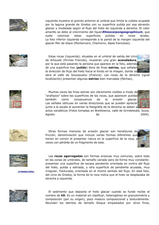 izquierda muestra el granito próximo al umbral que limita la cubeta ocupada
              por la laguna grande de Gredos con su superficie pulida por esa abrasión
              glaciar y modelada según el flujo del hielo de izquierda a derecha. El color
              amarillo se debe al crecimiento del líquenRhizocarpongeographicum, que
              suele    colonizar     estas   superficies   pulidas   en    rocas   ácidas.
              La foto inferior izquierda corresponde a la pared de la margen izquierda del
              glaciar Mer de Glace (Montenvers, Chamonix, Alpes franceses).



                 Estas rocas (izquierda), situadas en el umbral de salida del circo
              de Artouste (Pirineo Francés), muestran una gran acanaladura,
              por la que está pasando la persona que aparece en la foto, además
              de una superficie lisa (pulido) llena de finas estrías, que señalan
              la dirección de flujo del hielo hacia el fondo en la imagen, donde se
              abre el valle de Soussouéou (Francia). Las rocas de la derecha (igual
              localización) presentan algunas estrías bien marcadas (flechas).



                Muchas veces las finas estrías son claramente visibles a modo de
              “arañazos” sobre las superficies de las rocas, que aparecen pulidas
              también     como      consecuencia     de    la    erosión    glaciar.
              Las señales oblicuas en varias direcciones que se pueden apreciar
              junto a la escala al aumentar la fotografía de la derecha se deben a
              actos vandálicos (Fotos tomadas en Breitlowina, valle de Grindelwald, Suiza.
              Agosto                                de                               2004).




                 Otras formas menores de erosión glaciar son hendiduras de
              fricción, denominación que incluye varias formas diferentes que
              tienen en común el presentar rotura en la superficie de la roca, a
              veces con pérdida de un fragmento de esta.




                 Las rocas agorregadas son formas erosivas muy comunes, sobre todo
              en las zonas de umbrales, de tamaño variado pero de forma muy constante:
              presentan una superficie de escasa pendiente orientada en contra del flujo
              del hielo, pulida y estriada, y otra superficie de pendiente acusada, muy
[FORMACIÓN]   irregular, fracturada, orientada en el mismo sentido del flujo. En esta foto,
              del circo de Gredos, la forma de la roca indica que el hielo se desplazaba de
              derecha a izquierda.



                El sedimento que deposita el hielo glaciar cuando se funde recibe el
              nombre de till. Es un material sin clasificar, heterogéneo en granulometría y
              composición (por su origen), poco maduro composicional y texturalmente.
              Abundan los detritos de tamaño bloque empastados por otros finos,
 