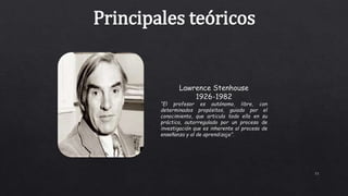 11
Principales teóricos
Lawrence Stenhouse
1926-1982
“El profesor es autónomo, libre, con
determinados propósitos, guiado por el
conocimiento, que articula todo ello en su
práctica, autorregulado por un proceso de
investigación que es inherente al proceso de
enseñanza y al de aprendizaje”.
 