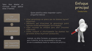 4
Enfoque
principal
Tyler: Para diseñar un
currículo ocupa aplicar
estas 3 fuentes:
Los
estudiantes
La sociedad
Los requisitos
del contenido
 ¿Qué aprendizaje se quiere que los alumnos logren?
(objetivos).
 ¿Mediante qué situaciones de aprendizaje podrá
lograrse dichos aprendizajes? (actividades).
 ¿Qué recursos se utilizará para ello? (recursos
didácticos).
 ¿Cómo evaluaré si efectivamente los alumnos han
aprendido dichos objetivos? (evaluación)
Quien planifica debe responder cuatro
preguntas básicas
Además, se debe formular un esquema universal
para transitar de las necesidades a las que
sirven la enseñanza hasta la realización práctica.
Conductista
 