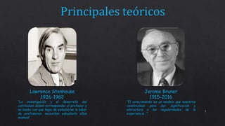 7
Lawrence Stenhouse
1926-1982
“La investigación y el desarrollo del
currículum deben corresponder al profesor y
no basta con que haya de estudiarse la labor
de profesores: necesitan estudiarla ellos
mismos”.
Jerome Bruner
1915-2016
“El conocimiento es un modelo que nosotros
construimos para dar significación y
estructura a las regularidades de la
experiencia…”.
 