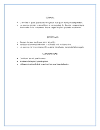 VENTAJAS:
 El docente es quien guía la actividad ya que es el quien maneja la computadora.
 Los alumnos centran su atención en la computadora del docente y se genera una
retroalimentación al momento en que surgen las participaciones de cada uno.
DESVENTAJAS:
 Algunos alumnos pueden no poner atención.
 No todos los alumnos entienden la actividad al no realizarla ellos.
 Los alumnos no tienen interacción personal con el uso y manejo de la tecnología.
CARACTERISTICAS:
 Enseñanza basada en el docente
 Se desarrolla la participación grupal
 Utiliza contenidos dinámicos y atractivos para los estudiantes
 