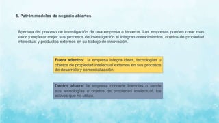 5. Patrón modelos de negocio abiertos
Apertura del proceso de investigación de una empresa a terceros. Las empresas pueden crear más
valor y explotar mejor sus procesos de investigación si integran conocimientos, objetos de propiedad
intelectual y productos externos en su trabajo de innovación.
Fuera adentro: la empresa integra ideas, tecnologías u
objetos de propiedad intelectual externos en sus procesos
de desarrollo y comercialización.
Dentro afuera: la empresa concede licencias o vende
sus tecnologías u objetos de propiedad intelectual, los
activos que no utiliza.
 