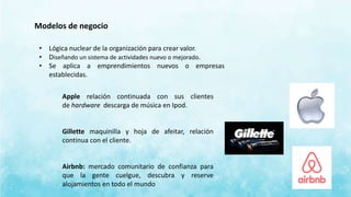 Modelos de negocio
• Lógica nuclear de la organización para crear valor.
• Diseñando un sistema de actividades nuevo o mejorado.
• Se aplica a emprendimientos nuevos o empresas
establecidas.
Apple relación continuada con sus clientes
de hardware descarga de música en Ipod.
Gillette maquinilla y hoja de afeitar, relación
continua con el cliente.
Airbnb: mercado comunitario de confianza para
que la gente cuelgue, descubra y reserve
alojamientos en todo el mundo
 
