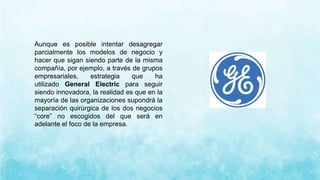 Aunque es posible intentar desagregar
parcialmente los modelos de negocio y
hacer que sigan siendo parte de la misma
compañía, por ejemplo, a través de grupos
empresariales, estrategia que ha
utilizado General Electric para seguir
siendo innovadora, la realidad es que en la
mayoría de las organizaciones supondrá la
separación quirúrgica de los dos negocios
“core” no escogidos del que será en
adelante el foco de la empresa.
 