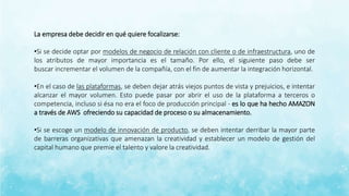 La empresa debe decidir en qué quiere focalizarse:
•Si se decide optar por modelos de negocio de relación con cliente o de infraestructura, uno de
los atributos de mayor importancia es el tamaño. Por ello, el siguiente paso debe ser
buscar incrementar el volumen de la compañía, con el fin de aumentar la integración horizontal.
•En el caso de las plataformas, se deben dejar atrás viejos puntos de vista y prejuicios, e intentar
alcanzar el mayor volumen. Esto puede pasar por abrir el uso de la plataforma a terceros o
competencia, incluso si ésa no era el foco de producción principal - es lo que ha hecho AMAZON
a través de AWS ofreciendo su capacidad de proceso o su almacenamiento.
•Si se escoge un modelo de innovación de producto, se deben intentar derribar la mayor parte
de barreras organizativas que amenazan la creatividad y establecer un modelo de gestión del
capital humano que premie el talento y valore la creatividad.
 