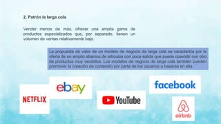 2. Patrón la larga cola
Vender menos de más, ofrecer una amplia gama de
productos especializados que, por separado, tienen un
volumen de ventas relativamente bajo.
La propuesta de valor de un modelo de negocio de larga cola se caracteriza por la
oferta de un amplio abanico de artículos con poca salida que puede coexistir con otro
de productos muy vendidos. Los modelos de negocio de larga cola también pueden
promover la creación de contenido por parte de los usuarios o basarse en ella.
 