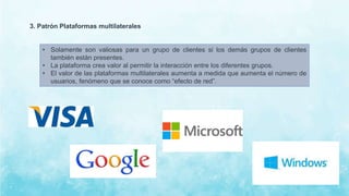 3. Patrón Plataformas multilaterales
• Solamente son valiosas para un grupo de clientes si los demás grupos de clientes
también están presentes.
• La plataforma crea valor al permitir la interacción entre los diferentes grupos.
• El valor de las plataformas multilaterales aumenta a medida que aumenta el número de
usuarios, fenómeno que se conoce como “efecto de red”.
 