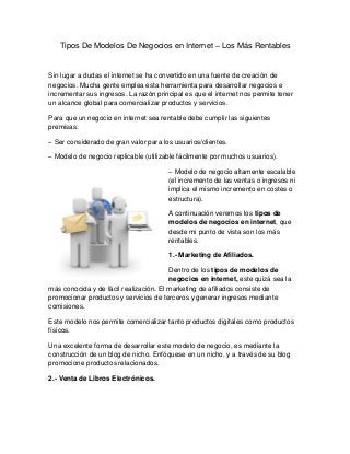 Tipos De Modelos De Negocios en Internet – Los Más Rentables 
Sin lugar a dudas el internet se ha convertido en una fuente de creación de negocios. Mucha gente emplea esta herramienta para desarrollar negocios e incrementar sus ingresos. La razón principal es que el internet nos permite tener un alcance global para comercializar productos y servicios. 
Para que un negocio en internet sea rentable debe cumplir las siguientes premisas: 
– Ser considerado de gran valor para los usuarios/clientes. 
– Modelo de negocio replicable (utilizable fácilmente por muchos usuarios). 
– Modelo de negocio altamente escalable (el incremento de las ventas o ingresos ni implica el mismo incremento en costes o estructura). 
A continuación veremos los tipos de modelos de negocios en internet, que desde mi punto de vista son los más rentables. 
1.- Marketing de Afiliados. 
Dentro de los tipos de modelos de negocios en internet, este quizá sea la más conocida y de fácil realización. El marketing de afiliados consiste de promocionar productos y servicios de terceros y generar ingresos mediante comisiones. 
Este modelo nos permite comercializar tanto productos digitales como productos físicos. 
Una excelente forma de desarrollar este modelo de negocio, es mediante la construcción de un blog de nicho. Enfóquese en un nicho, y a través de su blog promocione productos relacionados. 
2.- Venta de Libros Electrónicos.  