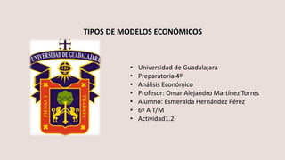 • Universidad de Guadalajara
• Preparatoria 4º
• Análisis Económico
• Profesor: Omar Alejandro Martínez Torres
• Alumno: Esmeralda Hernández Pérez
• 6º A T/M
• Actividad1.2
TIPOS DE MODELOS ECONÓMICOS
 