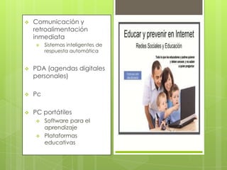 

Comunicación y
retroalimentación
inmediata


Sistemas inteligentes de
respuesta automática



PDA (agendas digitales
personales)



Pc



PC portátiles




Software para el
aprendizaje
Plataformas
educativas

 