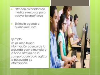 

Ofrecen diversidad de
medios y recursos para
apoyar la enseñanza



El simple acceso a
buenos recursos.

Ejemplo:
Un alumno busca
información acerca de la
segunda guerra mundial y
lo hace atreves de la
computadora para agilizar
la búsqueda de
información.

 