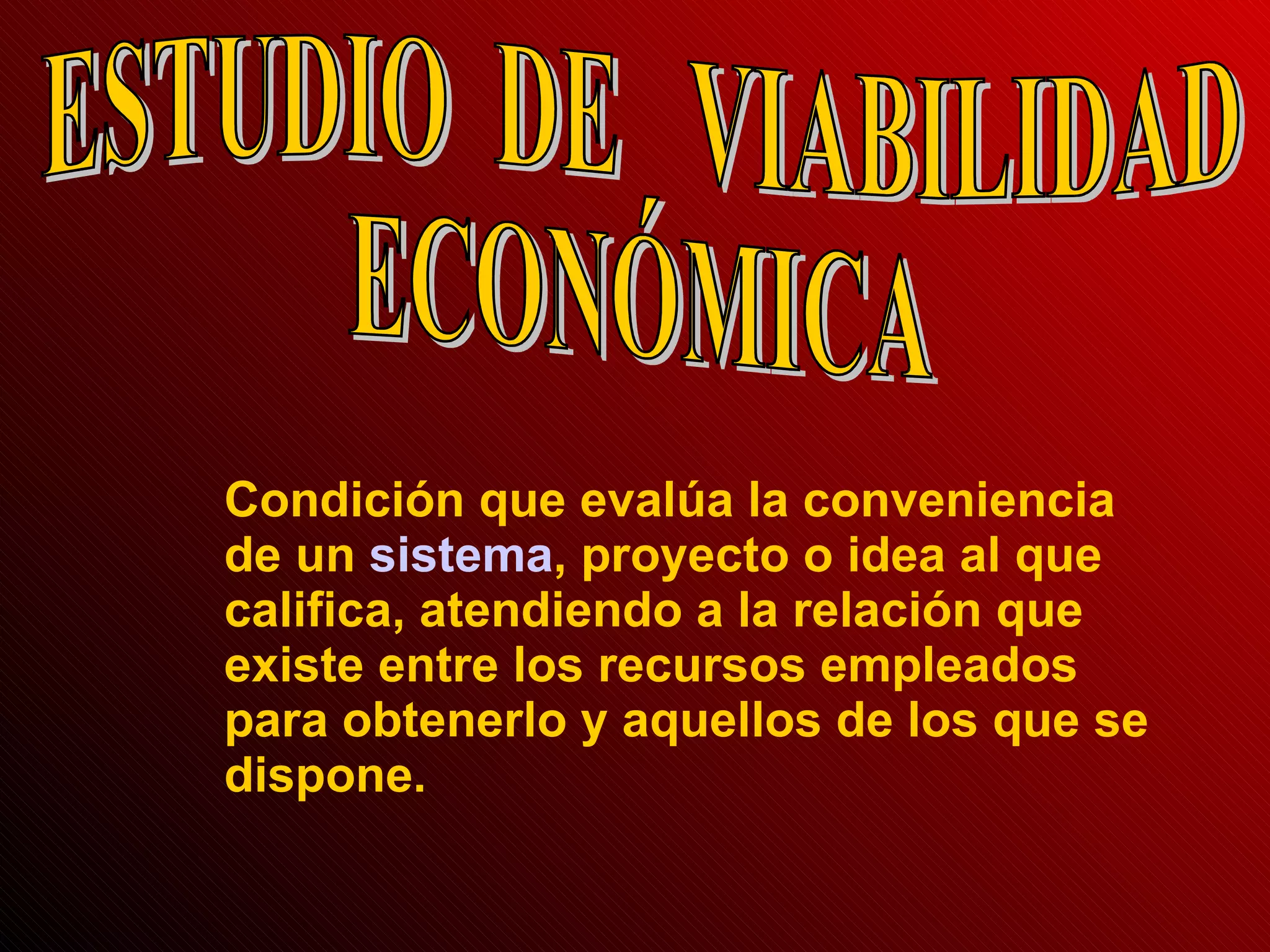 ESTUDIO  DE  VIABILIDAD  ECONÓMICA Condición que evalúa la conveniencia de un  sistema , proyecto o idea al que califica, atendiendo a la relación que existe entre los recursos empleados para obtenerlo y aquellos de los que se dispone. 