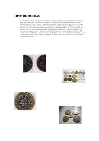  HYPERLINK quot;
http://www.culturamix.comquot;
 <br /> HYPERLINK quot;
http://www.culturamix.com/dinheiro/tipos-de-moedasquot;
 Tipos de Moedas<br />A variedade de moedas no mundo é muito grande, algumas com grande valor outras que não valem quase nada, outras que só têm valor para colecionadores. As moedas surgiram há muito tempo com, quando foram descobertos o ouro e a prata, e as pessoas começaram a fazer pequenas moedas de ouro para trocar por produtos no mercado. As moedas de ouro eram muito valorizadas e a principal for de se conseguir alguma coisa, você dava suas moedas de ouro em troco de alguma mercadoria. Os tempos mudaram, mas o conceito inicial de valor da moeda continuou pelos anos e persiste até hoje, a única diferença é que não existe mais uma padronização e sim várias moedas distribuídas pelo mundo, cada país com a sua e cada moeda com seus respectivos valores comerciais, ditados por uma economia que rege o mundo. Vamos ver a seguir imagens destas moedas, objetos que surgiram há muito tempo e persistem até os dias atuais como principal fonte de troca.<br />3434715479996570104090424036918901837690-323853752215<br />3006090667258046291562725301844040402463039966904215130-394335431990517964151765303891915-1854204234815206248021774152214880-3943351919605-603885-185420<br />