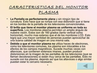 CARACTERISTICAS DEL MONITOR
           PLASMA
• La Pantalla es perfectamente plana y sin ningún tipo de
  curvatura. Esto hace que se rompa con esa distorsión que si tiene
  en los bordes de la pantalla de los televisores convencionales.
• El brillo que tiene el monitor plasma es uniforme en toda su
  superficie. Los monitores plasma permiten un amplio ángulo de
  nuestra visión. Estos son de 160 grados (tanto vertical como
  horizontal), mucho mas extenso que el de los monitores LCD. Esto
  logra que una mayor cantidad de personas puedan aprovechar de
  una buena calidad de imagen en una misma sala.
• Debido a que el monitor plasma no utiliza haces de electrones,
  como los televisores comunes, los plasma son intocables a los
  efectos de los campos magnéticos. Sucede muchas veces con
  altavoces, que contienen extensos imanes, pueden producir
  distorsiones en la imagen de las pantallas de los televisores (que se
  llaman decoloraciones) si están muy cerca de las pantallas. Esto no
  sucede con los plasma, dejando así que los altavoces o algo similar
  puedan estar lo cercano necesario.
                                 •
 