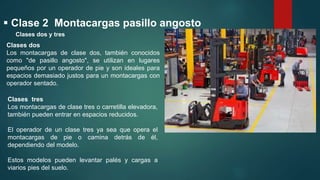  Clase 2 Montacargas pasillo angosto
Clases dos
Los montacargas de clase dos, también conocidos
como "de pasillo angosto", se utilizan en lugares
pequeños por un operador de pie y son ideales para
espacios demasiado justos para un montacargas con
operador sentado.
Clases tres
Los montacargas de clase tres o carretilla elevadora,
también pueden entrar en espacios reducidos.
El operador de un clase tres ya sea que opera el
montacargas de pie o camina detrás de él,
dependiendo del modelo.
Estos modelos pueden levantar palés y cargas a
viarios pies del suelo.
Clases dos y tres
 