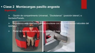  Clase 2 Montacargas pasillo angosto
Ergonomía
 Opción de compartimento Universal, “Dockstance” (posición lateral ) o
Sentado/Parado.
 La palanca está diseñada para acomodarse con los movimientos naturales del
operador.
 Pedal de hombre muerto único y escalón de baja altura
 
