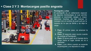  Clase 2 Y 3 Montacargas pasillo angosto
Pantógrafo y uñas
El pantógrafo es un aditamento especial
de algunos montacargas el cual permite
alcanzar o acomodar cargas a mayor
distancia, muchas de las marcas lo
manejan con el nombre de push pull por la
manera en la que se toma y se deja la
carga.
1. Paso :El primer paso, es alcanzar la
carga,
2. Paso: El segundo paso ocurre cuando
se contrae el Pantógrafo.
3. Paso: El tercer paso es el manejo de la
carga hacia el lugar donde se va a
depositar .
4. Paso: y por último cuando se expande
el pantógrafo y se deposita la carga.
 