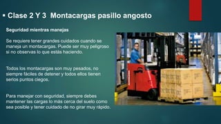 Seguridad mientras manejas
Se requiere tener grandes cuidados cuando se
maneja un montacargas. Puede ser muy peligroso
si no observas lo que estás haciendo.
Todos los montacargas son muy pesados, no
siempre fáciles de detener y todos ellos tienen
serios puntos ciegos.
Para manejar con seguridad, siempre debes
mantener las cargas lo más cerca del suelo como
sea posible y tener cuidado de no girar muy rápido.
 Clase 2 Y 3 Montacargas pasillo angosto
 
