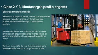  Clase 2 Y 3 Montacargas pasillo angosto
Seguridad mientras manejas
Recuerda, la mayoría tienen dirección en las ruedas
traseras y pueden girar en un ángulo cerrado,
posiblemente tirando la carga o lastimando a
alguien.
Nunca estaciones un montacargas con la carga
levantada en alto; nunca sabes cuando fallará el
ascensor hidráulico y la carga puede estrellarse
abajo.
También toma nota de que el montacargas es lo
menos estable cuando la carga está en el aire.
 