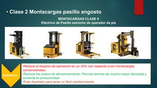 • Clase 2 Montacargas pasillo angosto
•Reduce el espacio de operación en un 30% con respecto a los montacargas
convencionales.
•Reduce los costos de almacenamiento. Permite tarimas de mucho mayor densidad y
aumenta la productividad
•Esta diseñado para tener un fácil mantenimiento.
Apiladores
MONTACARGAS CLASE II
Eléctrico de Pasillo estrecho de operador de pie
 