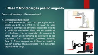 • Clase 2 Montacargas pasillo angosto
Son considerados por ITA como clase 2.
1. Montacargas tipo Reach
son suficientemente corto como para girar en un
pasillo de 2.50 m a 2.90 m. en lugar de usar
grandes contrapesos obtienen estabilidad debido
a bastidores delanteros. Para que los bastidores
no interfieran con la capacidad de alcanzar la
carga tienen un mecanismo de extensión de las
horquillas tipo pantógrafo (también llamado
Reach). Estos equipos no inclinan el mástil y
pueden alcanzar alturas de hasta 10 m sin perder
capacidad de carga.
 