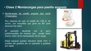 • Clase 2 Montacargas para pasillo angosto
2. Montacargas de pasillo angosto tipo turret
(Trilaterales).
Son capaces de usar un pasillo de 1.80 m, de
ancho, con horquillas que giran en 90º para
alcanzar los racks.
El operador asciende con el carro
portahorquillas de manera que pueda tener
buena visión de la manipulación de la carga.
Estos equipos pueden elevarse hasta 14m. Y
pueden ser guiados por un operador o guiados
por cable.
 