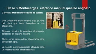 • Clase 3 Montacargas eléctrico manual /pasillo angosto
Carretilla Manual Motorizada de paleta:
Una unidad de levantamiento bajo (a nivel
del piso) que tiene horquillas o una
plataforma.
Algunos modelos le permiten al operador
colocarse en la parte trasera.
Otros, como este modelo, el operador tiene
que andar a pie.
La versión de levantamiento elevado tiene
un mástil y barras estabilizadoras.
 