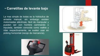 • Carretillas de levante bajo
La mas simple de todas es la hidráulica de
arrastre manual, sin embargo existen
motorizadas eléctricas, fácil de manipular y
pueden ser con hombre caminando o
tripulada, también conocida como walkie y
rider respectivamente, se suelen usar en
picking horizontal (recojo de mercancía).
 