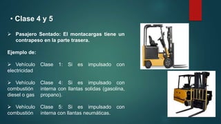 • Clase 4 y 5
 Pasajero Sentado: El montacargas tiene un
contrapeso en la parte trasera.
Ejemplo de:
 Vehículo Clase 1: Si es impulsado con
electricidad
 Vehículo Clase 4: Si es impulsado con
combustión interna con llantas solidas (gasolina,
diesel o gas propano).
 Vehículo Clase 5: Si es impulsado con
combustión interna con llantas neumáticas.
 
