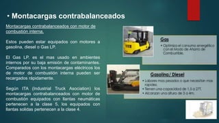 • Montacargas contrabalanceados
Montacargas contrabalanceados con motor de
combustión interna.
Estos pueden estar equipados con motores a
gasolina, diesel o Gas LP.
El Gas LP. es el mas usado en ambientes
internos por su baja emisión de contaminantes.
Comparados con los montacargas eléctricos los
de motor de combustión interna pueden ser
recargados rápidamente.
Según ITA (Industrial Truck Asociation) los
montacargas contrabalanceados con motor de
combustión equipados con llantas neumáticas
pertenecen a la clase 5, los equipados con
llantas solidas pertenecen a la clase 4.
 