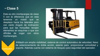 • Clase 5
Combustión
Este es otro montacargas de clase
5 con la diferencia que en esta
tenemos un mástil que se
desplaza hacia los laterales pero
con cierto Angulo de inclinación
para que las horquillas recojan
elementos en esquinas o que son
difíciles de coger con otros
montacargas.
Mástil con amplia visibilidad, sistema de control automático de velocidad, freno
de estacionamiento de doble acción, asiento para proporcionar comodidad y
soporte. Además cuenta con sistema de bloqueo para seguridad del operador.
 