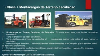 • Clase 7 Montacargas de Terreno escabroso
 Montacargas de Terreno Escabroso de Extensión: El montacargas tiene unas llantas neumáticas
voluminosas.
 Tiene un brazo que se alza y se extiende.
 Tiene estabilizadores al frente para estabilizar el montacargas cuando esta sobre el suelo blando o
desnivelado.
 Un montacargas de terreno escabroso también puede asemejarse al del pasajero, que va sentado como
se demostró anteriormente.
 Es mucho mas grande con llantas neumáticas y un gran mástil con horquillas grandes. Es impulsado
mediante un motor de combustión interna
Ejemplo de: Montacargas Clase 7 para Terreno Escabroso.
 