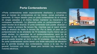 Porta contenedores están especialmente diseñados y construidos
para el manejo de contenedores en los trenes, zonas portuarias o
camiones. El mayor desafío para un porta contenedores es el manejo
de cargas pesadas y al mismo tiempo mantener su mecanismo de
contrapeso equilibrado. La diferencia entre un portacontenedor y un
reach stocker es el alcance. El porta contenedor solo puede alcanzar y
apilar hasta la primera fila tercera fila, mientras que el reach stocker
tiene el alcance de hasta la tercera fila. Por lo tanto, el peso de un
portacontenedor es de alrededor de 70 toneladas mucho menor que un
reach stocker. La capacidad de un portacontenedores vacio es de
alrededor de las 10 toneladas mientras un portacontedor lleno por lo
general puede levantar en torno a las 40 toneladas. Algunos modelos
de porta contenedores vacios tienen una doble estructura de elevación
que le permite levantar dos contenedores vacios a la vez. Por lo
general, funcionan con motor diesel pero también hay versiones de
motores eléctricos.
Porta Contenedores
 