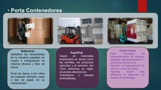• Porta Contenedores
Bobineros
Satisfacer las necesidades
de la industria papelera en
cuanto a manipulación de
máxima eficacia y libre de
danos.
Evita los danos a los rollos
de cualquier diámetro, peso
o tipo de papel, en su
manipulación.
Push/Pull
Usado en materiales
empacados en sacos como
las semillas, los productos
agrícolas y el cemento. Así
como alimentos en cajas,
productos electrónicos
Cosméticos y bebidas
embotelladas.
.
Cartón Clamp
Para industrias de
almacenamiento de bebidas,
aparatos electrodomésticos y
productos electrónicos.
Permiten la manipulación sin
tarimas y ahorran dinero.
Además, hacen mas
eficientes la utilización del
espacio de la bodega.
 