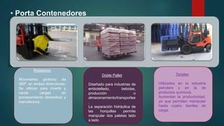 • Porta Contenedores
Rotadores
Movimiento giratorio de
360º, en ambas direcciones.
Se utilizan para invertir y
vaciar cargas en
procesamiento alimenticio y
manufactura.
Doble Pallet
Diseñado para industrias de
embotellado, bebidas,
producción o
almacenamiento/transportes
.
La separación hidráulica de
las horquillas permite
manipular dos paletas lado
a lado.
Toneles
Utilizados en la industria
petrolera y en la de
productos químicos.
Aumentan la productividad,
ya que permiten manipular
hasta cuatro barriles de
carga.
.
 